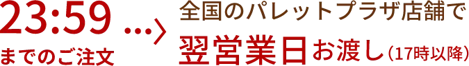 23:59までのご注文 全国のパレットプラザ店舗で翌営業日お渡し（17時以降）